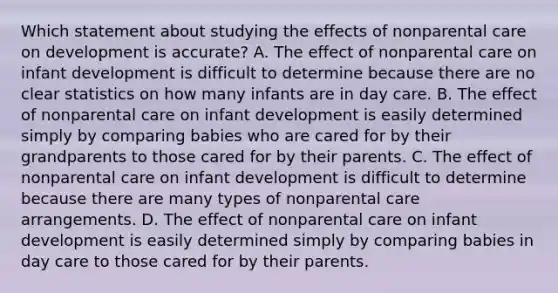 Which statement about studying the effects of nonparental care on development is accurate? A. The effect of nonparental care on infant development is difficult to determine because there are no clear statistics on how many infants are in day care. B. The effect of nonparental care on infant development is easily determined simply by comparing babies who are cared for by their grandparents to those cared for by their parents. C. The effect of nonparental care on infant development is difficult to determine because there are many types of nonparental care arrangements. D. The effect of nonparental care on infant development is easily determined simply by comparing babies in day care to those cared for by their parents.