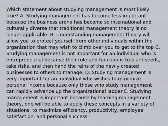 Which statement about studying management is most likely​ true? A. Studying management has become less important because the business arena has become so international and culturally diverse that traditional management theory is no longer applicable. B. Understanding management theory will allow you to protect yourself from other individuals within the organization that may wish to climb over you to get to the top C. Studying management is not important for an individual who is entrepreneurial because their role and function is to plant​ seeds, take​ risks, and then hand the reins of the newly created businesses to others to manage. D. Studying management is very important for an individual who wishes to maximize personal income because only those who study management can rapidly advance up the organizational ladder E. Studying management is important because by learning management​ theory, one will be able to apply these concepts in a variety of​ situations, to maximize​ efficiency, productivity, employee​ satisfaction, and personal success.