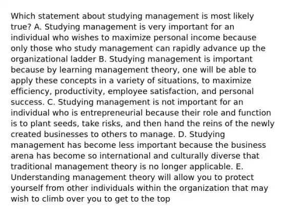 Which statement about studying management is most likely​ true? A. Studying management is very important for an individual who wishes to maximize personal income because only those who study management can rapidly advance up the organizational ladder B. Studying management is important because by learning management​ theory, one will be able to apply these concepts in a variety of​ situations, to maximize​ efficiency, productivity, employee​ satisfaction, and personal success. C. Studying management is not important for an individual who is entrepreneurial because their role and function is to plant​ seeds, take​ risks, and then hand the reins of the newly created businesses to others to manage. D. Studying management has become less important because the business arena has become so international and culturally diverse that traditional management theory is no longer applicable. E. Understanding management theory will allow you to protect yourself from other individuals within the organization that may wish to climb over you to get to the top