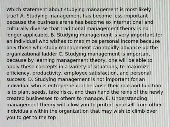 Which statement about studying management is most likely​ true? A. Studying management has become less important because the business arena has become so international and culturally diverse that traditional management theory is no longer applicable. B. Studying management is very important for an individual who wishes to maximize personal income because only those who study management can rapidly advance up the organizational ladder C. Studying management is important because by learning management​ theory, one will be able to apply these concepts in a variety of​ situations, to maximize​ efficiency, productivity, employee​ satisfaction, and personal success. D. Studying management is not important for an individual who is entrepreneurial because their role and function is to plant​ seeds, take​ risks, and then hand the reins of the newly created businesses to others to manage. E. Understanding management theory will allow you to protect yourself from other individuals within the organization that may wish to climb over you to get to the top