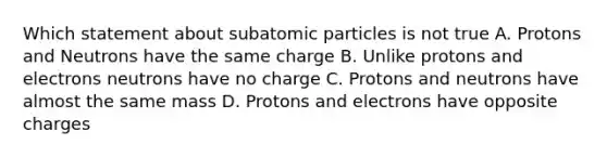 Which statement about subatomic particles is not true A. Protons and Neutrons have the same charge B. Unlike protons and electrons neutrons have no charge C. Protons and neutrons have almost the same mass D. Protons and electrons have opposite charges