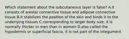 Which statement about the subcutaneous layer is false? A.it consists of areolar connective tissue and adipose connective tissue B.it stabilizes the position of the skin and binds it to the underlying tissues C.corresponding to larger body size, it is normally thicker in men than in women D.also called the hypodermis or superficial fascia, it is not part of the integument