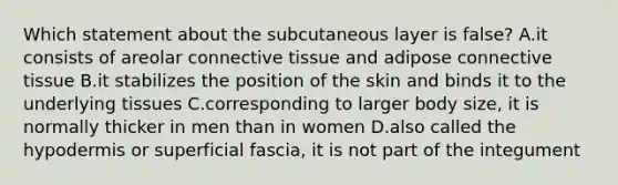 Which statement about the subcutaneous layer is false? A.it consists of areolar connective tissue and adipose connective tissue B.it stabilizes the position of the skin and binds it to the underlying tissues C.corresponding to larger body size, it is normally thicker in men than in women D.also called the hypodermis or superficial fascia, it is not part of the integument