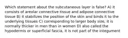 Which statement about the subcutaneous layer is false? A) it consists of areolar connective tissue and adipose connective tissue B) it stabilizes the position of the skin and binds it to the underlying tissues C) corresponding to larger body size, it is normally thicker in men than in women D) also called the hypodermis or superficial fascia, it is not part of the integument