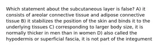 Which statement about the subcutaneous layer is false? A) it consists of areolar connective tissue and adipose connective tissue B) it stabilizes the position of the skin and binds it to the underlying tissues C) corresponding to larger body size, it is normally thicker in men than in women D) also called the hypodermis or superficial fascia, it is not part of the integument