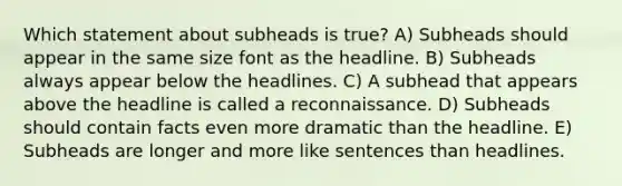 Which statement about subheads is true? A) Subheads should appear in the same size font as the headline. B) Subheads always appear below the headlines. C) A subhead that appears above the headline is called a reconnaissance. D) Subheads should contain facts even more dramatic than the headline. E) Subheads are longer and more like sentences than headlines.