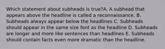 Which statement about subheads is true?A. A subhead that appears above the headline is called a reconnaissance. B. Subheads always appear below the headlines C. Subheads should appear in the same size font as the headline D. Subheads are longer and more like sentences than headlines E. Subheads should contain facts even more dramatic than the headline.