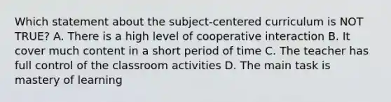 Which statement about the subject-centered curriculum is NOT TRUE? A. There is a high level of cooperative interaction B. It cover much content in a short period of time C. The teacher has full control of the classroom activities D. The main task is mastery of learning