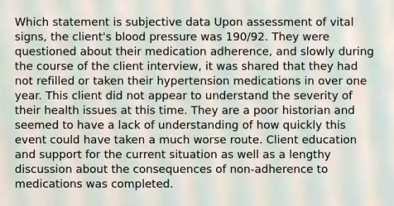 Which statement is subjective data Upon assessment of vital signs, the client's blood pressure was 190/92. They were questioned about their medication adherence, and slowly during the course of the client interview, it was shared that they had not refilled or taken their hypertension medications in over one year. This client did not appear to understand the severity of their health issues at this time. They are a poor historian and seemed to have a lack of understanding of how quickly this event could have taken a much worse route. Client education and support for the current situation as well as a lengthy discussion about the consequences of non-adherence to medications was completed.