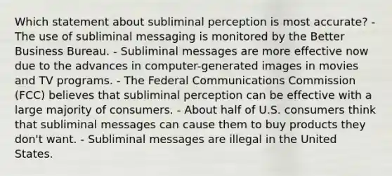 Which statement about subliminal perception is most accurate? - The use of subliminal messaging is monitored by the Better Business Bureau. - Subliminal messages are more effective now due to the advances in computer-generated images in movies and TV programs. - The Federal Communications Commission (FCC) believes that subliminal perception can be effective with a large majority of consumers. - About half of U.S. consumers think that subliminal messages can cause them to buy products they don't want. - Subliminal messages are illegal in the United States.