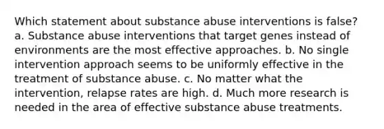 Which statement about substance abuse interventions is false? a. Substance abuse interventions that target genes instead of environments are the most effective approaches. b. No single intervention approach seems to be uniformly effective in the treatment of substance abuse. c. No matter what the intervention, relapse rates are high. d. Much more research is needed in the area of effective substance abuse treatments.