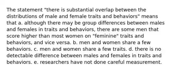 The statement "there is substantial overlap between the distributions of male and female traits and behaviors" means that a. although there may be group differences between males and females in traits and behaviors, there are some men that score higher than most women on "feminine" traits and behaviors, and vice versa. b. men and women share a few behaviors. c. men and women share a few traits. d. there is no detectable difference between males and females in traits and behaviors. e. researchers have not done careful measurement.