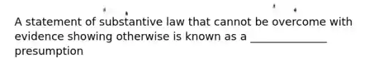 A statement of substantive law that cannot be overcome with evidence showing otherwise is known as a ______________ presumption