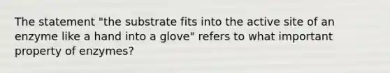 The statement "the substrate fits into the active site of an enzyme like a hand into a glove" refers to what important property of enzymes?