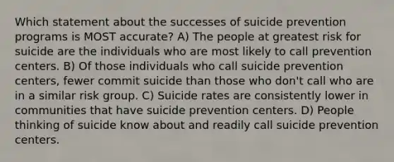 Which statement about the successes of suicide prevention programs is MOST accurate? A) The people at greatest risk for suicide are the individuals who are most likely to call prevention centers. B) Of those individuals who call suicide prevention centers, fewer commit suicide than those who don't call who are in a similar risk group. C) Suicide rates are consistently lower in communities that have suicide prevention centers. D) People thinking of suicide know about and readily call suicide prevention centers.