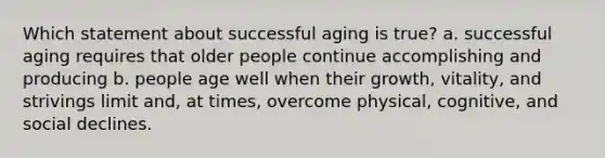 Which statement about successful aging is true? a. successful aging requires that older people continue accomplishing and producing b. people age well when their growth, vitality, and strivings limit and, at times, overcome physical, cognitive, and social declines.