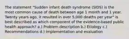 The statement "Sudden infant death syndrome (SIDS) is the most common cause of death between age 1 month and 1 year. Twenty years ago, it resulted in over 5,000 deaths per year" is best described as which component of the evidence-based public health approach? a.) Problem description b.) Etiology c.) Recommendations d.) Implementation and evaluation