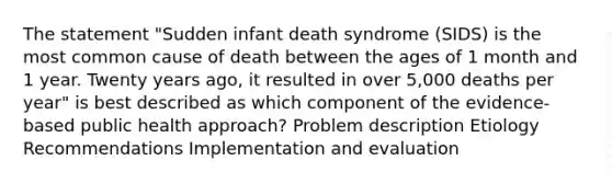 The statement "Sudden infant death syndrome (SIDS) is the most common cause of death between the ages of 1 month and 1 year. Twenty years ago, it resulted in over 5,000 deaths per year" is best described as which component of the evidence-based public health approach? Problem description Etiology Recommendations Implementation and evaluation