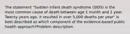 The statement "Sudden infant death syndrome (SIDS) is the most common cause of death between age 1 month and 1 year. Twenty years ago, it resulted in over 5,000 deaths per year" is best described as which component of the evidence-based public health approach?Problem description