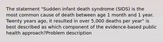 The statement "Sudden infant death syndrome (SIDS) is the most common cause of death between age 1 month and 1 year. Twenty years ago, it resulted in over 5,000 deaths per year" is best described as which component of the evidence-based public health approach?Problem description