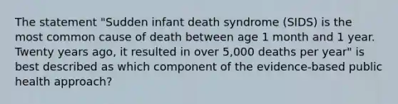 The statement "Sudden infant death syndrome (SIDS) is the most common cause of death between age 1 month and 1 year. Twenty years ago, it resulted in over 5,000 deaths per year" is best described as which component of the evidence-based public health approach?