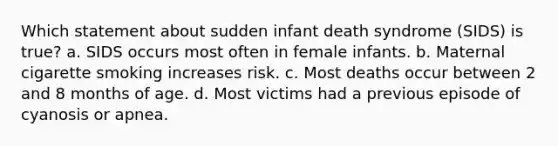 Which statement about sudden infant death syndrome (SIDS) is true? a. SIDS occurs most often in female infants. b. Maternal cigarette smoking increases risk. c. Most deaths occur between 2 and 8 months of age. d. Most victims had a previous episode of cyanosis or apnea.