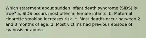 Which statement about sudden infant death syndrome (SIDS) is true? a. SIDS occurs most often in female infants. b. Maternal cigarette smoking increases risk. c. Most deaths occur between 2 and 8 months of age. d. Most victims had previous episode of cyanosis or apnea.