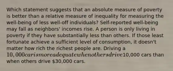 Which statement suggests that an absolute measure of poverty is better than a relative measure of inequality for measuring the well-being of less well-off individuals? Self-reported well-being may fall as neighbors' incomes rise. A person is only living in poverty if they have substantially less than others. If those least fortunate achieve a sufficient level of consumption, it doesn't matter how rich the richest people are. Driving a 10,000 car is more adequate when others drive10,000 cars than when others drive 30,000 cars.