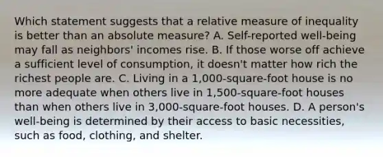 Which statement suggests that a relative measure of inequality is better than an absolute measure? A. Self-reported well-being may fall as neighbors' incomes rise. B. If those worse off achieve a sufficient level of consumption, it doesn't matter how rich the richest people are. C. Living in a 1,000-square-foot house is no more adequate when others live in 1,500-square-foot houses than when others live in 3,000-square-foot houses. D. A person's well-being is determined by their access to basic necessities, such as food, clothing, and shelter.