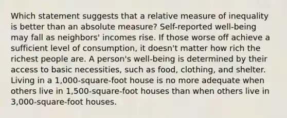 Which statement suggests that a relative measure of inequality is better than an absolute measure? Self-reported well-being may fall as neighbors' incomes rise. If those worse off achieve a sufficient level of consumption, it doesn't matter how rich the richest people are. A person's well-being is determined by their access to basic necessities, such as food, clothing, and shelter. Living in a 1,000-square-foot house is no more adequate when others live in 1,500-square-foot houses than when others live in 3,000-square-foot houses.