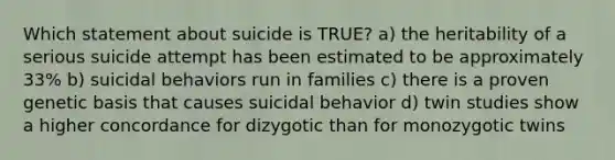 Which statement about suicide is TRUE? a) the heritability of a serious suicide attempt has been estimated to be approximately 33% b) suicidal behaviors run in families c) there is a proven genetic basis that causes suicidal behavior d) twin studies show a higher concordance for dizygotic than for monozygotic twins