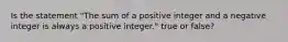 Is the statement​ "The sum of a positive integer and a negative integer is always a positive​ integer." true or​ false?