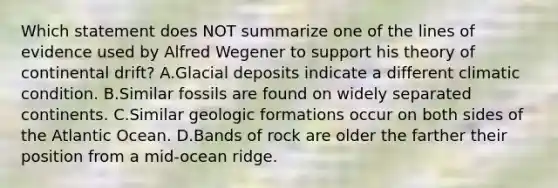 Which statement does NOT summarize one of the lines of evidence used by Alfred Wegener to support his theory of continental drift? A.Glacial deposits indicate a different climatic condition. B.Similar fossils are found on widely separated continents. C.Similar geologic formations occur on both sides of the Atlantic Ocean. D.Bands of rock are older the farther their position from a mid-ocean ridge.