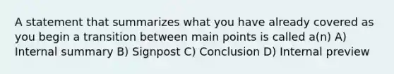 A statement that summarizes what you have already covered as you begin a transition between main points is called a(n) A) Internal summary B) Signpost C) Conclusion D) Internal preview