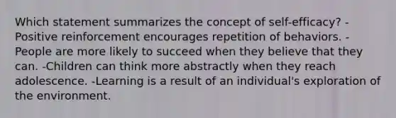 Which statement summarizes the concept of self-efficacy? -Positive reinforcement encourages repetition of behaviors. -People are more likely to succeed when they believe that they can. -Children can think more abstractly when they reach adolescence. -Learning is a result of an individual's exploration of the environment.