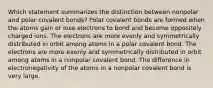 Which statement summarizes the distinction between nonpolar and polar covalent bonds? Polar covalent bonds are formed when the atoms gain or lose electrons to bond and become oppositely charged ions. The electrons are more evenly and symmetrically distributed in orbit among atoms in a polar covalent bond. The electrons are more evenly and symmetrically distributed in orbit among atoms in a nonpolar covalent bond. The difference in electronegativity of the atoms in a nonpolar covalent bond is very large.