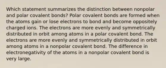 Which statement summarizes the distinction between nonpolar and polar covalent bonds? Polar covalent bonds are formed when the atoms gain or lose electrons to bond and become oppositely charged ions. The electrons are more evenly and symmetrically distributed in orbit among atoms in a polar covalent bond. The electrons are more evenly and symmetrically distributed in orbit among atoms in a nonpolar covalent bond. The difference in electronegativity of the atoms in a nonpolar covalent bond is very large.