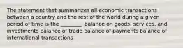 The statement that summarizes all economic transactions between a country and the rest of the world during a given period of time is the ________. balance on goods, services, and investments balance of trade balance of payments balance of international transactions