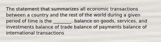 The statement that summarizes all economic transactions between a country and the rest of the world during a given period of time is the ________. balance on goods, services, and investments balance of trade balance of payments balance of international transactions