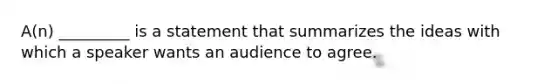 A(n) _________ is a statement that summarizes the ideas with which a speaker wants an audience to agree.