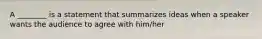 A ________ is a statement that summarizes ideas when a speaker wants the audience to agree with him/her