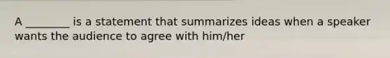 A ________ is a statement that summarizes ideas when a speaker wants the audience to agree with him/her