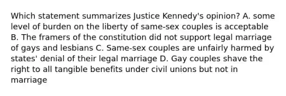 Which statement summarizes Justice Kennedy's opinion? A. some level of burden on the liberty of same-sex couples is acceptable B. The framers of the constitution did not support legal marriage of gays and lesbians C. Same-sex couples are unfairly harmed by states' denial of their legal marriage D. Gay couples shave the right to all tangible benefits under civil unions but not in marriage