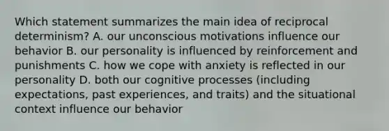 Which statement summarizes the main idea of reciprocal determinism? A. our unconscious motivations influence our behavior B. our personality is influenced by reinforcement and punishments C. how we cope with anxiety is reflected in our personality D. both our cognitive processes (including expectations, past experiences, and traits) and the situational context influence our behavior