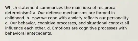 Which statement summarizes the main idea of reciprocal determinism? a. Our defense mechanisms are formed in childhood. b. How we cope with anxiety reflects our personality. c. Our behavior, cognitive processes, and situational context all influence each other. d. Emotions are cognitive processes with behavioral antecedents.