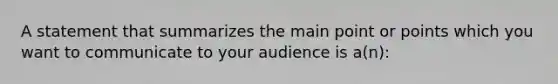 A statement that summarizes the main point or points which you want to communicate to your audience is a(n):