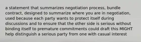 a statement that summarizes negotiation process, bundle contract, designed to summarize where you are in negotiation, used because each party wants to protect itself during discussions and to ensure that the other side is serious without binding itself to premature commitments could draft this MIGHT help distinguish a serious party from one with casual interest