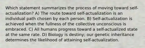 Which statement summarizes the process of moving toward self-actualization? A) The route toward self-actualization is an individual path chosen by each person. B) Self-actualization is achieved when the fullness of the collective unconscious is embraced. C) All humans progress toward a self-actualized state at the same rate. D) Biology is destiny; our genetic inheritance determines the likelihood of attaining self-actualization.