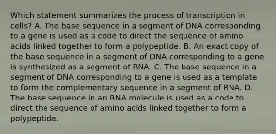 Which statement summarizes the process of transcription in cells? A. The base sequence in a segment of DNA corresponding to a gene is used as a code to direct the sequence of amino acids linked together to form a polypeptide. B. An exact copy of the base sequence in a segment of DNA corresponding to a gene is synthesized as a segment of RNA. C. The base sequence in a segment of DNA corresponding to a gene is used as a template to form the complementary sequence in a segment of RNA. D. The base sequence in an RNA molecule is used as a code to direct the sequence of amino acids linked together to form a polypeptide.