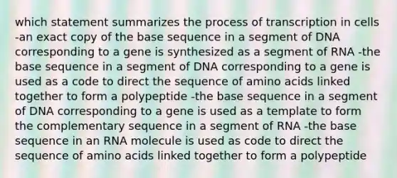 which statement summarizes the process of transcription in cells -an exact copy of the base sequence in a segment of DNA corresponding to a gene is synthesized as a segment of RNA -the base sequence in a segment of DNA corresponding to a gene is used as a code to direct the sequence of amino acids linked together to form a polypeptide -the base sequence in a segment of DNA corresponding to a gene is used as a template to form the complementary sequence in a segment of RNA -the base sequence in an RNA molecule is used as code to direct the sequence of amino acids linked together to form a polypeptide